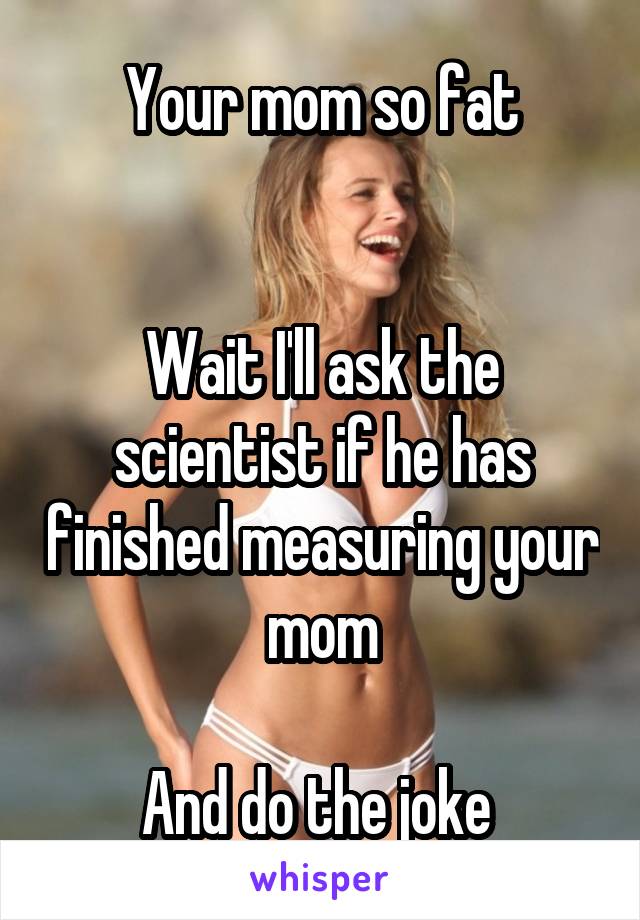 Your mom so fat


Wait I'll ask the scientist if he has finished measuring your mom

And do the joke 