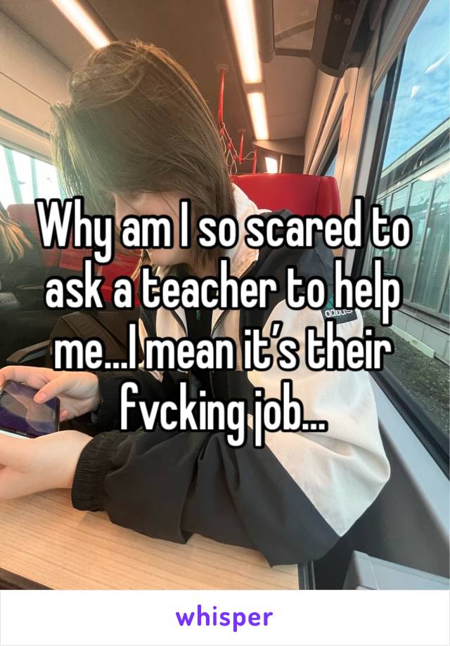 Why am I so scared to ask a teacher to help me…I mean it’s their fvcking job…