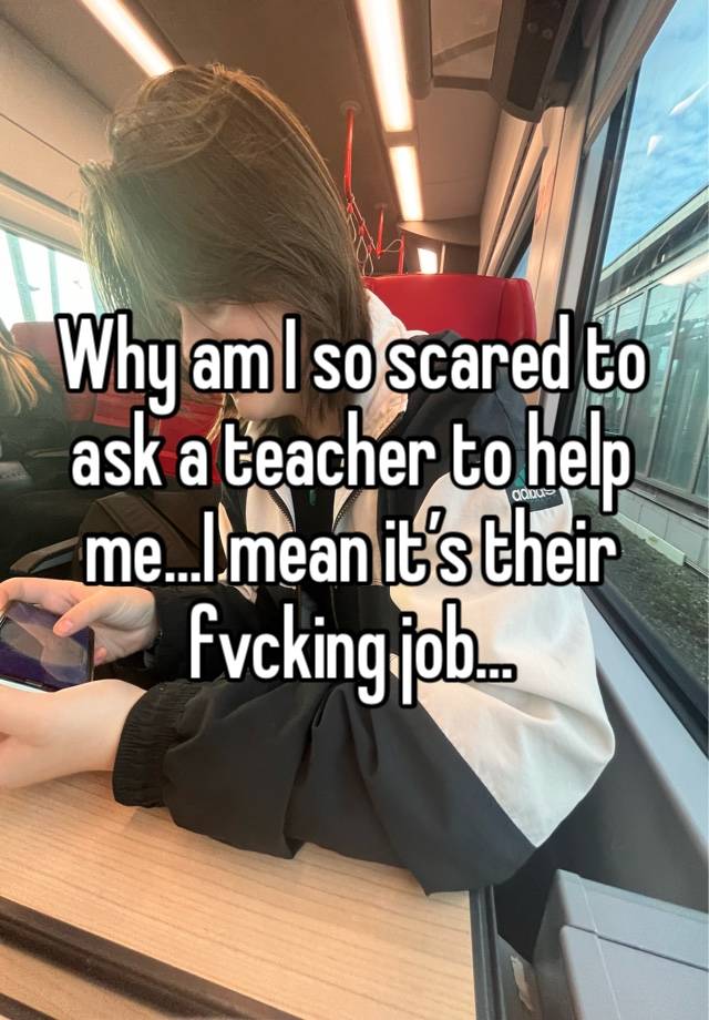 Why am I so scared to ask a teacher to help me…I mean it’s their fvcking job…