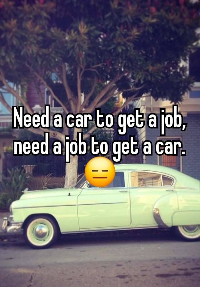 Need a car to get a job, need a job to get a car. 😑