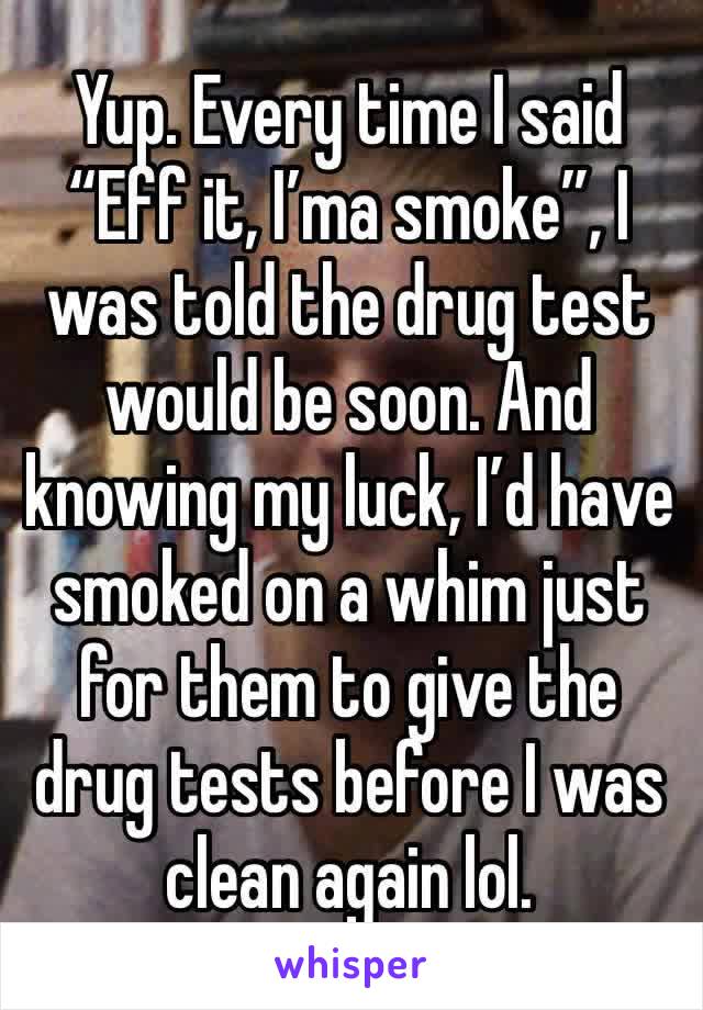 Yup. Every time I said “Eff it, I’ma smoke”, I was told the drug test would be soon. And knowing my luck, I’d have smoked on a whim just for them to give the drug tests before I was clean again lol.