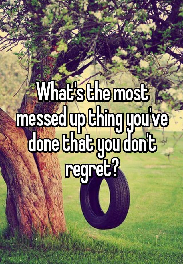 What's the most messed up thing you've done that you don't regret?