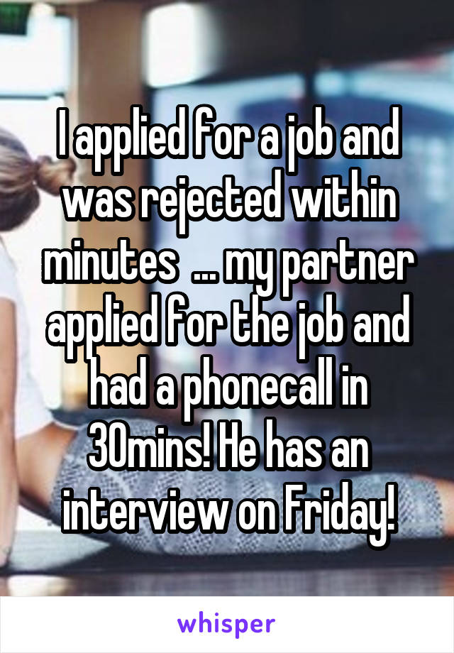 I applied for a job and was rejected within minutes  ... my partner applied for the job and had a phonecall in 30mins! He has an interview on Friday!