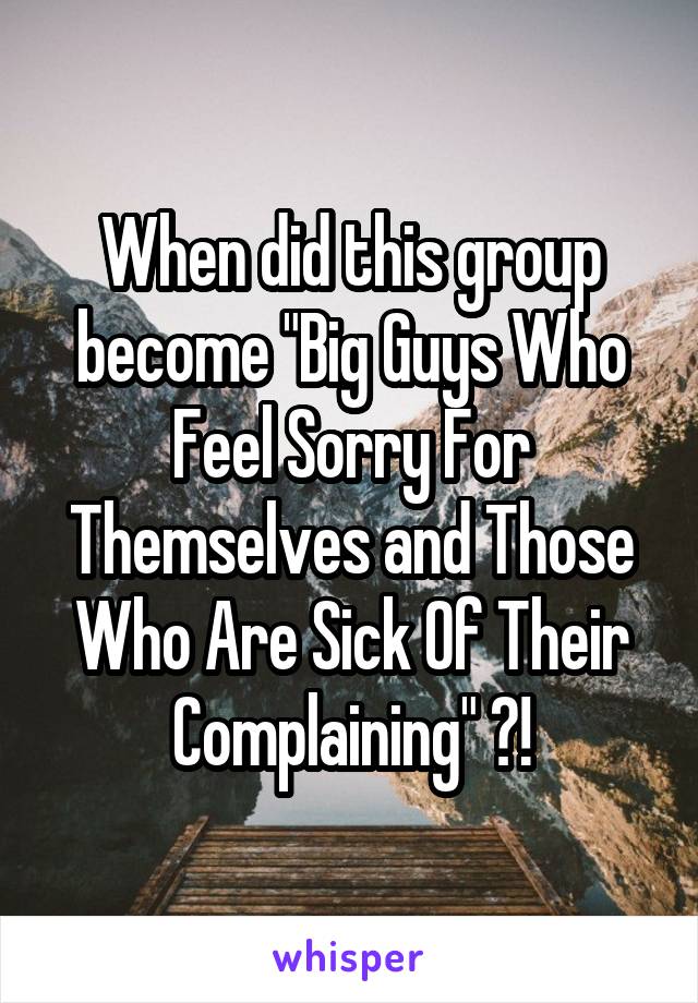 When did this group become "Big Guys Who Feel Sorry For Themselves and Those Who Are Sick Of Their Complaining" ?!