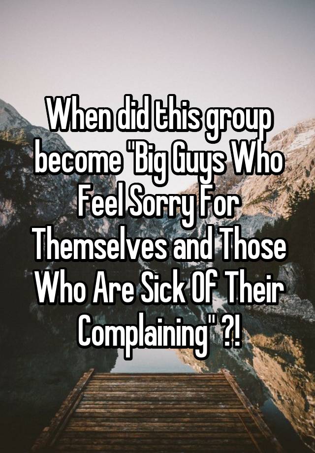 When did this group become "Big Guys Who Feel Sorry For Themselves and Those Who Are Sick Of Their Complaining" ?!