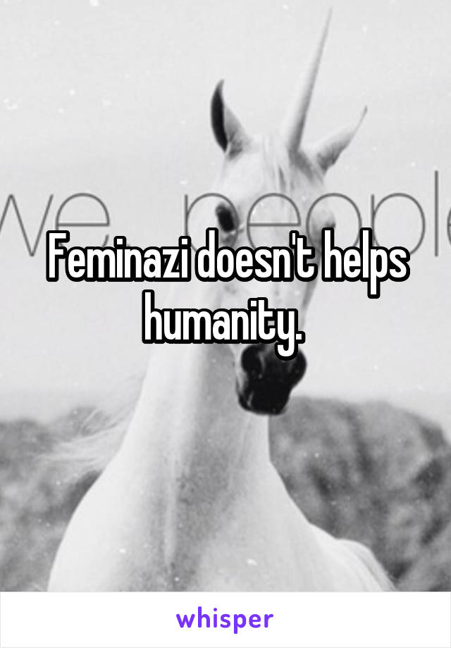 Feminazi doesn't helps humanity. 
