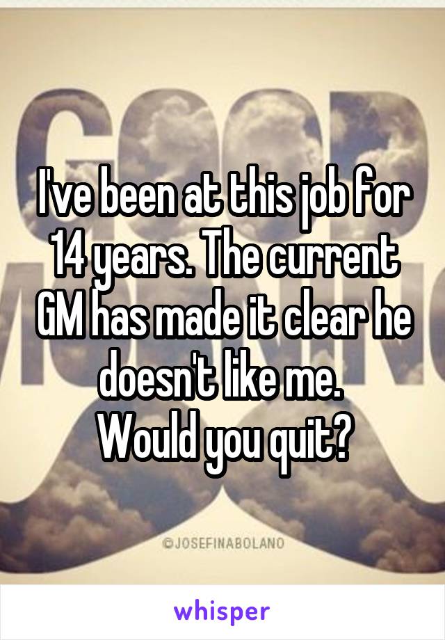 I've been at this job for 14 years. The current GM has made it clear he doesn't like me. 
Would you quit?