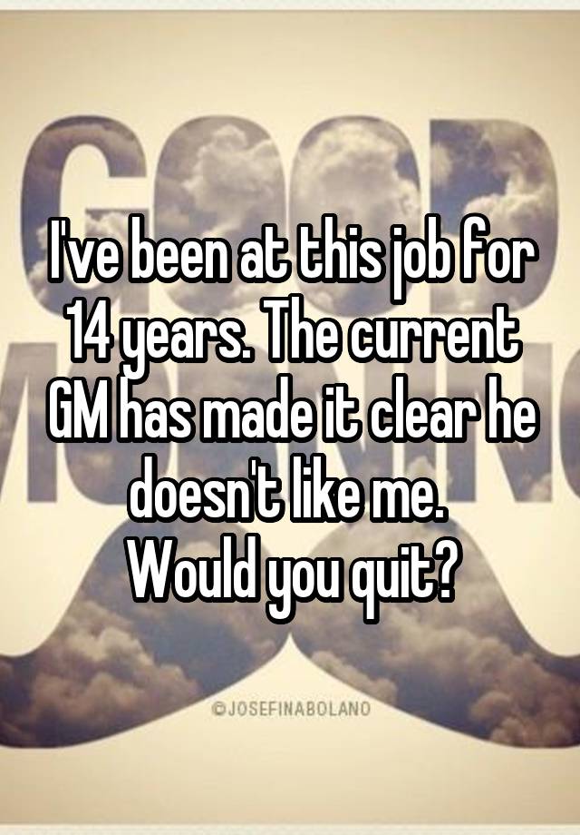 I've been at this job for 14 years. The current GM has made it clear he doesn't like me. 
Would you quit?