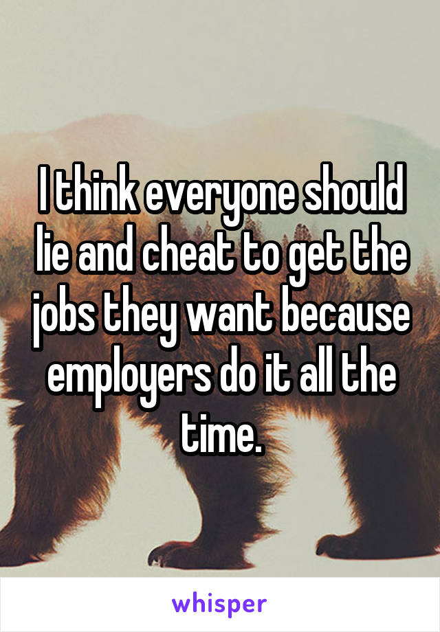 I think everyone should lie and cheat to get the jobs they want because employers do it all the time.