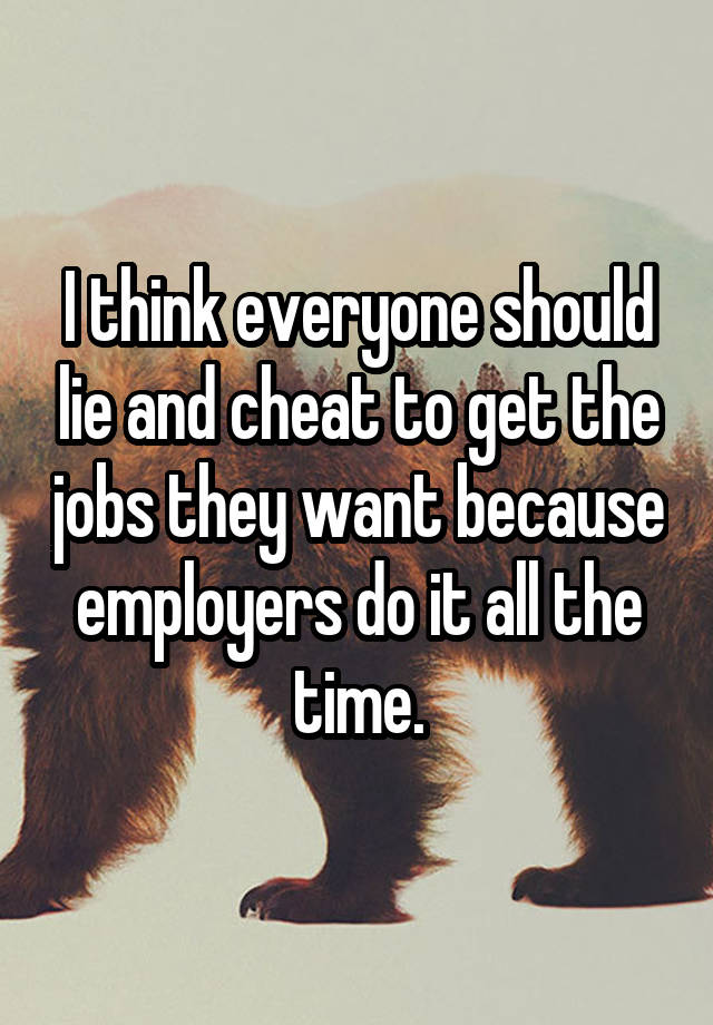 I think everyone should lie and cheat to get the jobs they want because employers do it all the time.