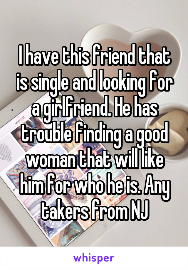 I have this friend that is single and looking for a girlfriend. He has trouble finding a good woman that will like him for who he is. Any takers from NJ