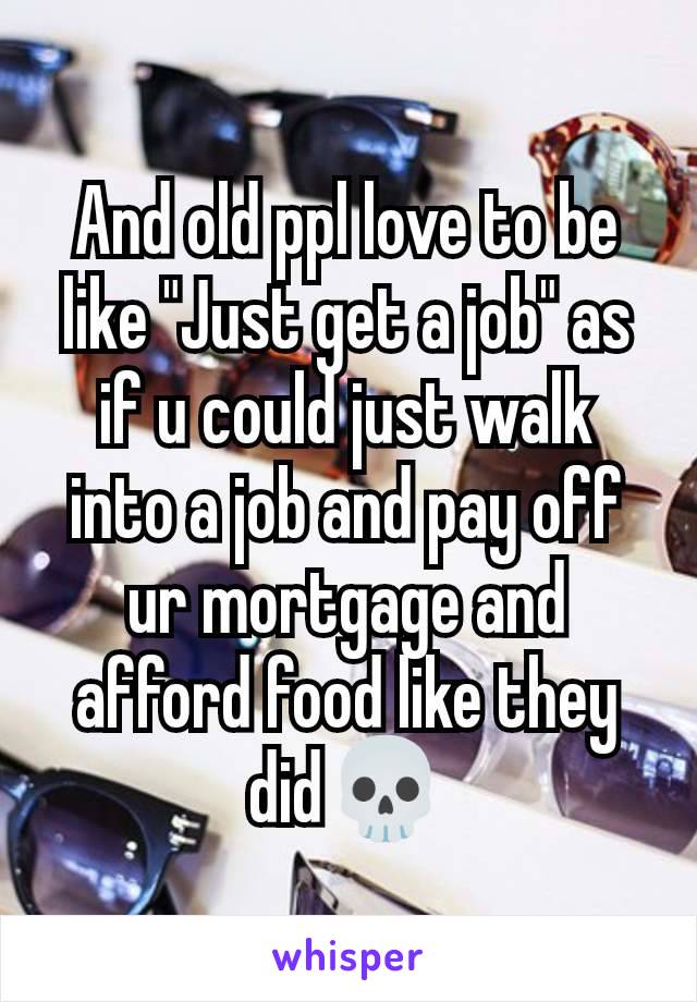 And old ppl love to be like "Just get a job" as if u could just walk into a job and pay off ur mortgage and afford food like they did💀