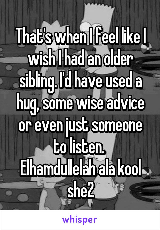 That's when I feel like I wish I had an older sibling. I'd have used a hug, some wise advice or even just someone to listen. 
Elhamdullelah ala kool she2