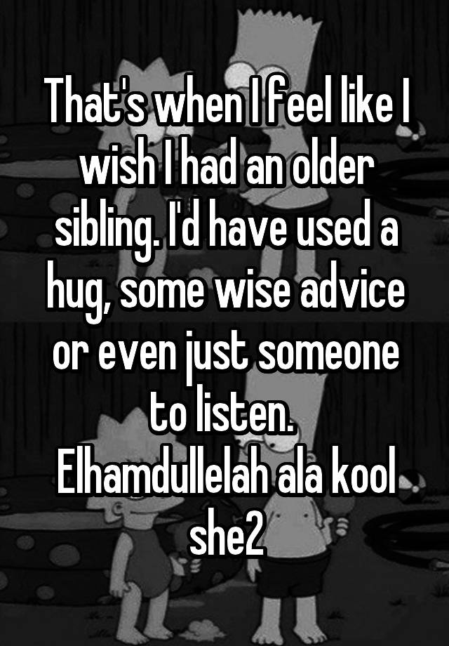 That's when I feel like I wish I had an older sibling. I'd have used a hug, some wise advice or even just someone to listen. 
Elhamdullelah ala kool she2