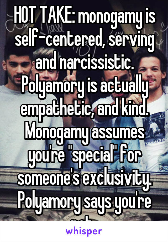 HOT TAKE: monogamy is self-centered, serving and narcissistic. Polyamory is actually empathetic, and kind. Monogamy assumes you're "special" for someone's exclusivity. Polyamory says you're not. 