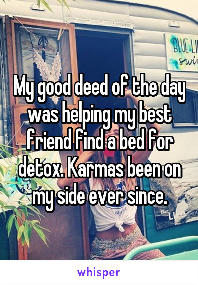 My good deed of the day was helping my best friend find a bed for detox. Karmas been on my side ever since.