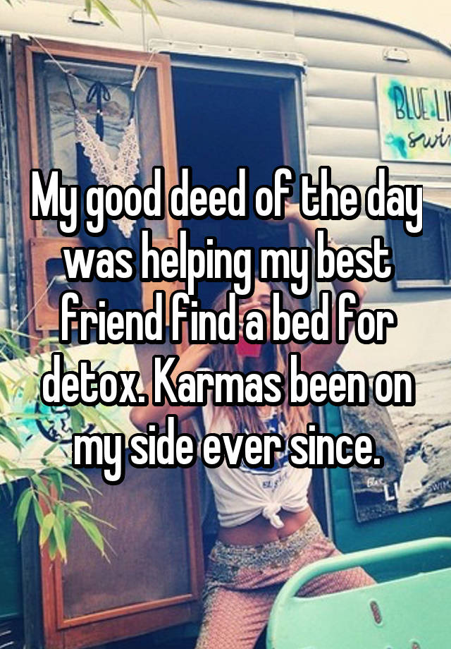 My good deed of the day was helping my best friend find a bed for detox. Karmas been on my side ever since.