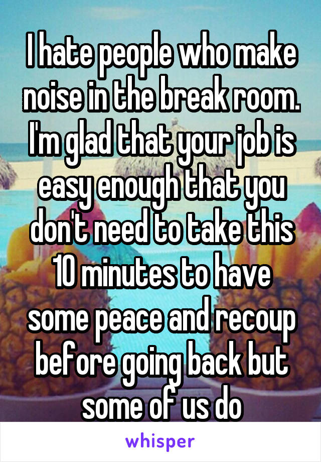 I hate people who make noise in the break room. I'm glad that your job is easy enough that you don't need to take this 10 minutes to have some peace and recoup before going back but some of us do