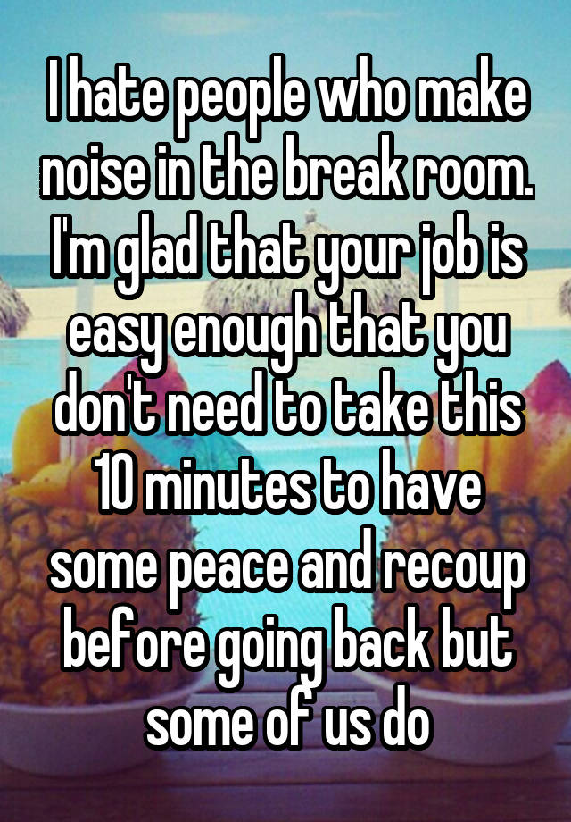 I hate people who make noise in the break room. I'm glad that your job is easy enough that you don't need to take this 10 minutes to have some peace and recoup before going back but some of us do