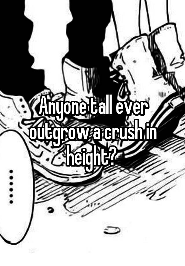 Anyone tall ever outgrow a crush in height? 