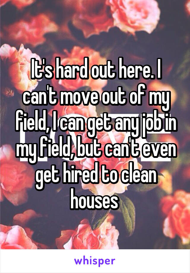 It's hard out here. I can't move out of my field, I can get any job in my field, but can't even get hired to clean houses 