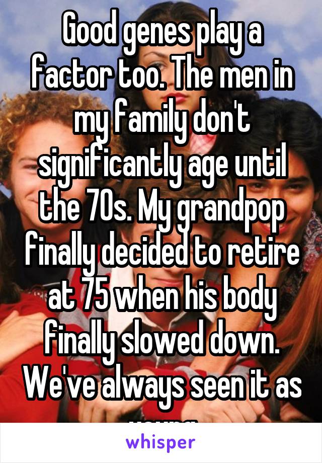 Good genes play a factor too. The men in my family don't significantly age until the 70s. My grandpop finally decided to retire at 75 when his body finally slowed down. We've always seen it as young