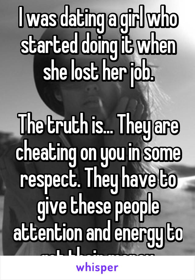 I was dating a girl who started doing it when she lost her job.

The truth is... They are cheating on you in some respect. They have to give these people attention and energy to get their money.