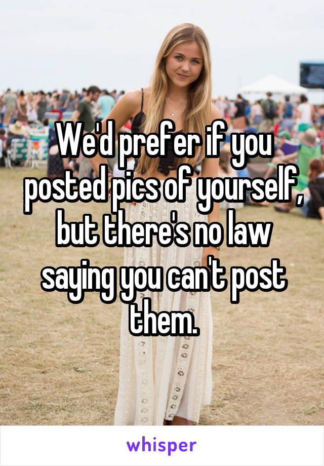We'd prefer if you posted pics of yourself, but there's no law saying you can't post them.