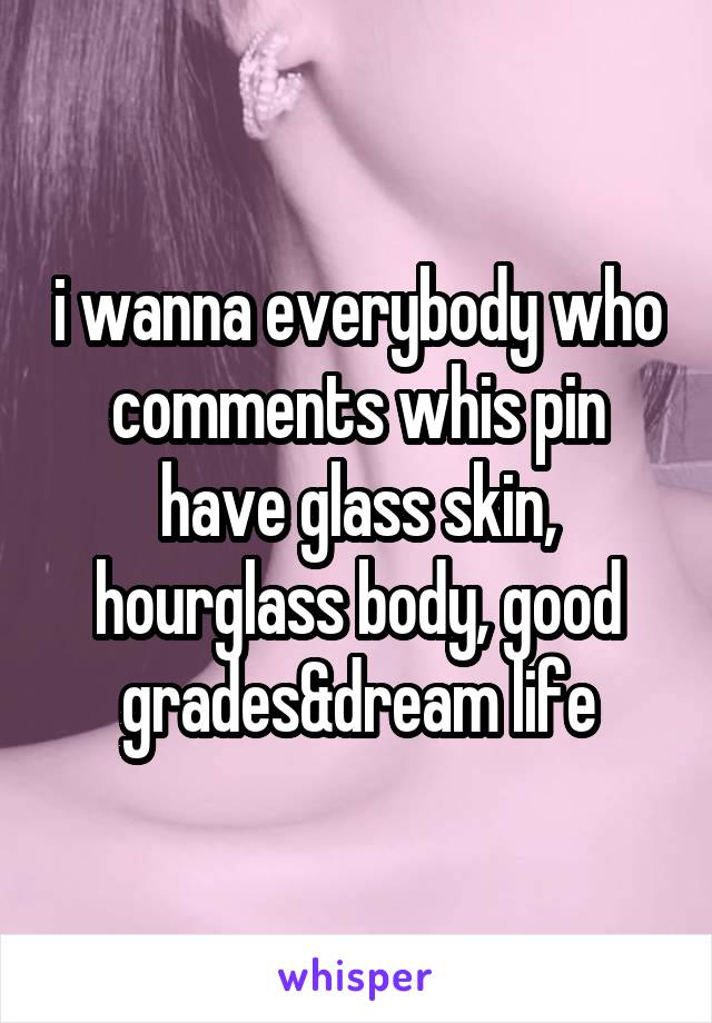 i wanna everybody who comments whis pin have glass skin, hourglass body, good grades&dream life