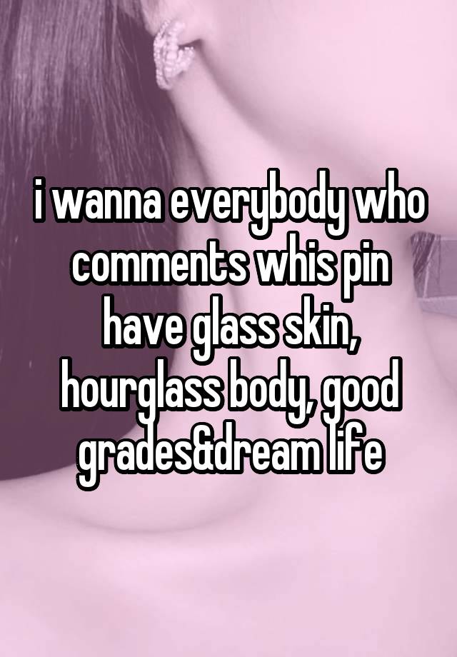 i wanna everybody who comments whis pin have glass skin, hourglass body, good grades&dream life