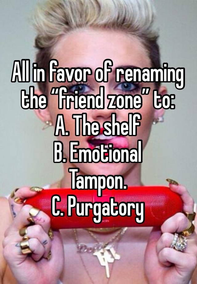 All in favor of renaming the “friend zone” to: 
A. The shelf 
B. Emotional 
Tampon.
C. Purgatory 