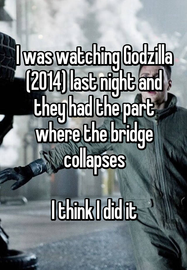 I was watching Godzilla (2014) last night and they had the part where the bridge collapses

I think I did it