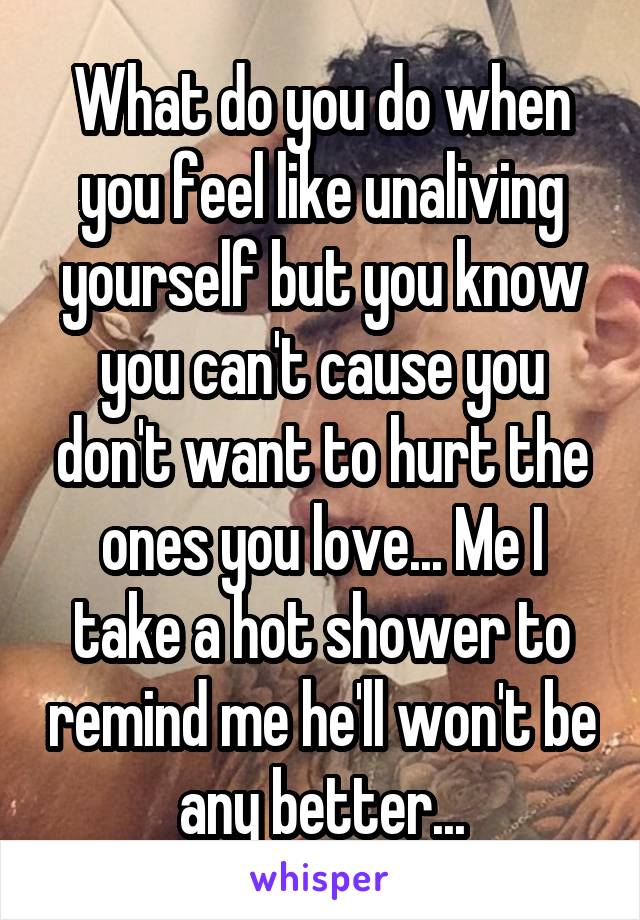 What do you do when you feel like unaliving yourself but you know you can't cause you don't want to hurt the ones you love... Me I take a hot shower to remind me he'll won't be any better...