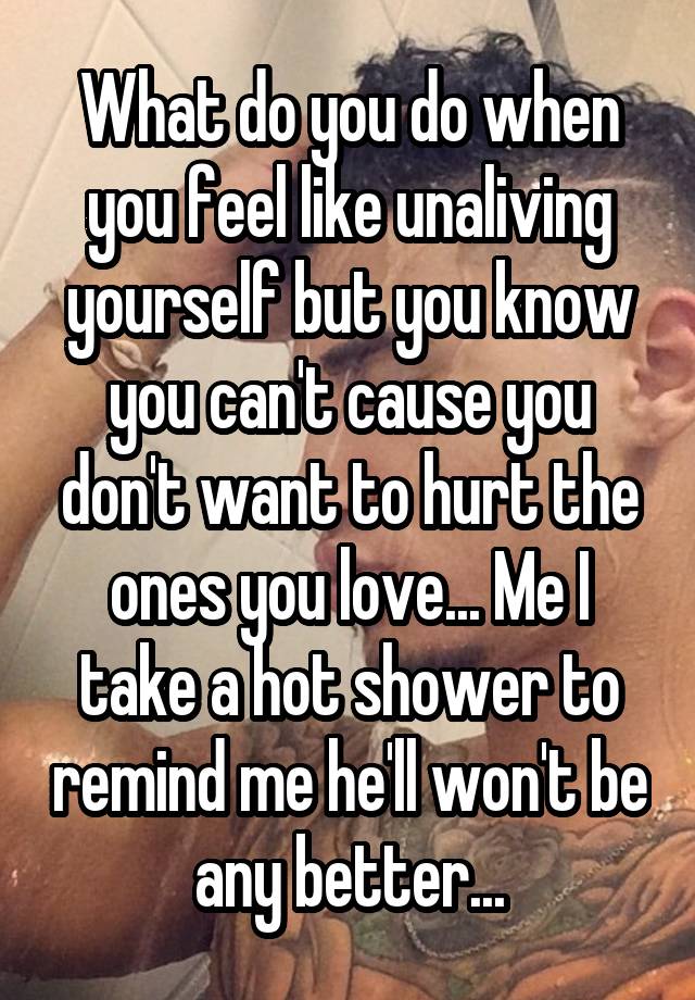 What do you do when you feel like unaliving yourself but you know you can't cause you don't want to hurt the ones you love... Me I take a hot shower to remind me he'll won't be any better...