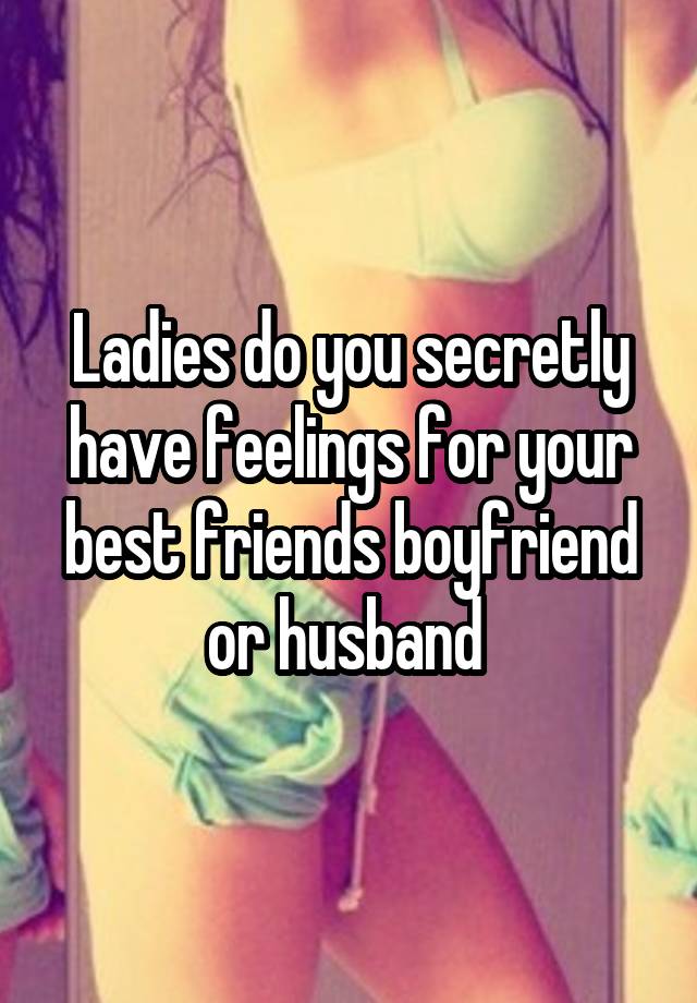 Ladies do you secretly have feelings for your best friends boyfriend or husband 