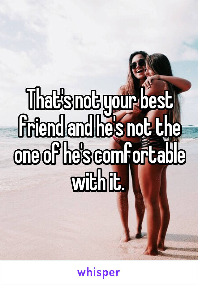 That's not your best friend and he's not the one of he's comfortable with it. 