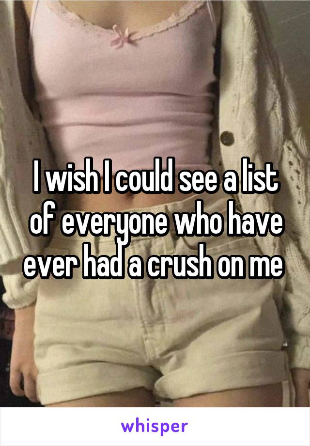 I wish I could see a list of everyone who have ever had a crush on me 