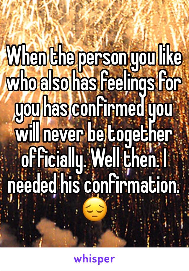 When the person you like who also has feelings for you has confirmed you will never be together officially. Well then. I needed his confirmation. 😔