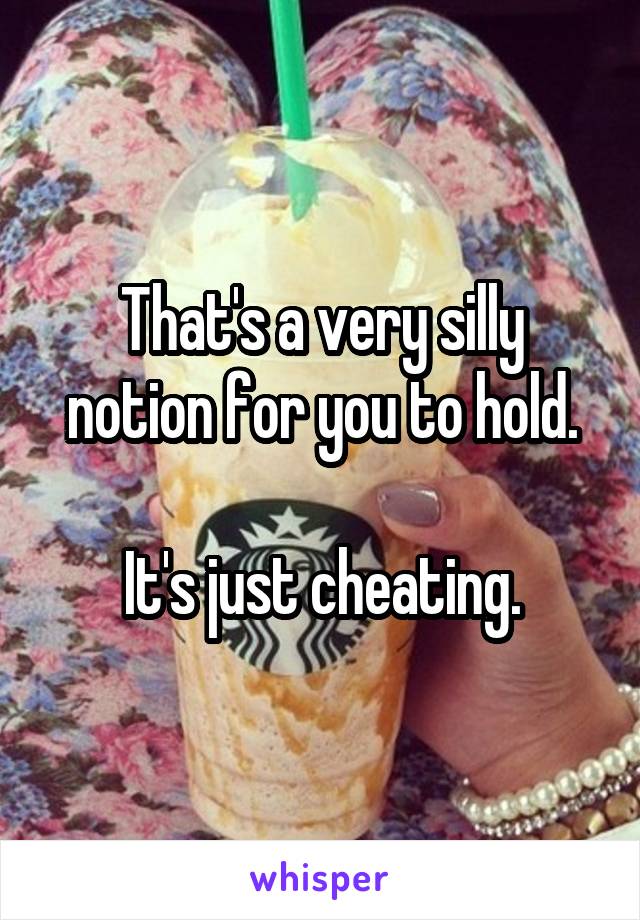 That's a very silly notion for you to hold.

It's just cheating.