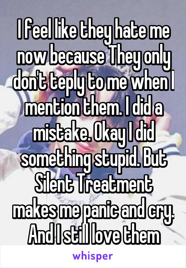 I feel like they hate me now because They only don't teply to me when I mention them. I did a mistake. Okay I did something stupid. But Silent Treatment makes me panic and cry. And I still love them