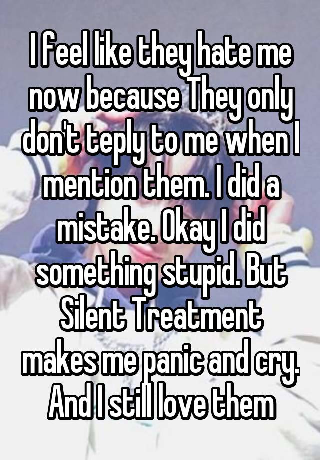 I feel like they hate me now because They only don't teply to me when I mention them. I did a mistake. Okay I did something stupid. But Silent Treatment makes me panic and cry. And I still love them