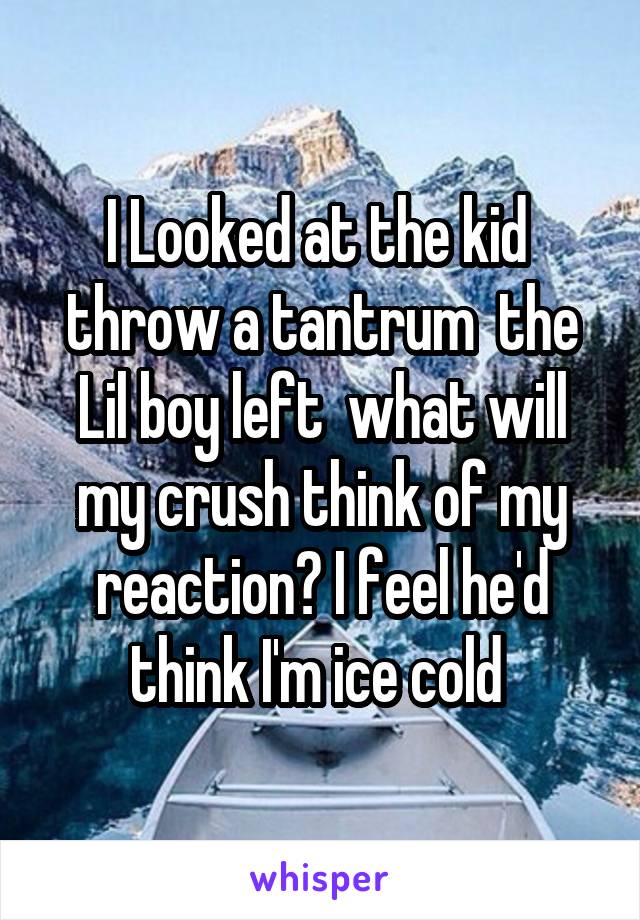 I Looked at the kid  throw a tantrum  the Lil boy left  what will my crush think of my reaction? I feel he'd think I'm ice cold 