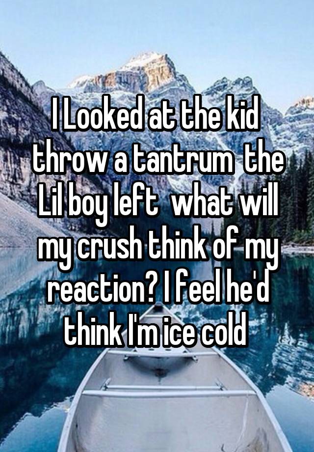 I Looked at the kid  throw a tantrum  the Lil boy left  what will my crush think of my reaction? I feel he'd think I'm ice cold 