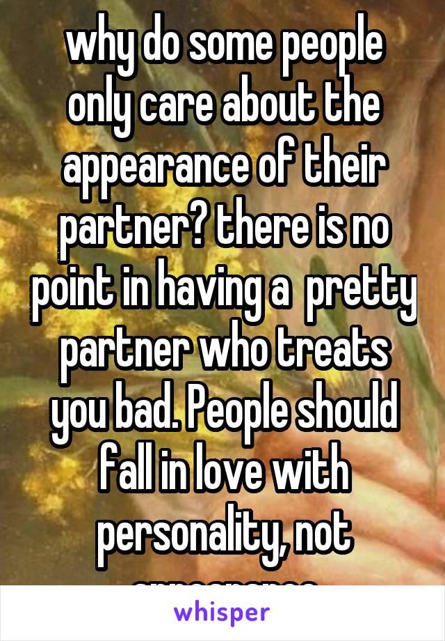 why do some people only care about the appearance of their partner? there is no point in having a  pretty partner who treats you bad. People should fall in love with personality, not appearance