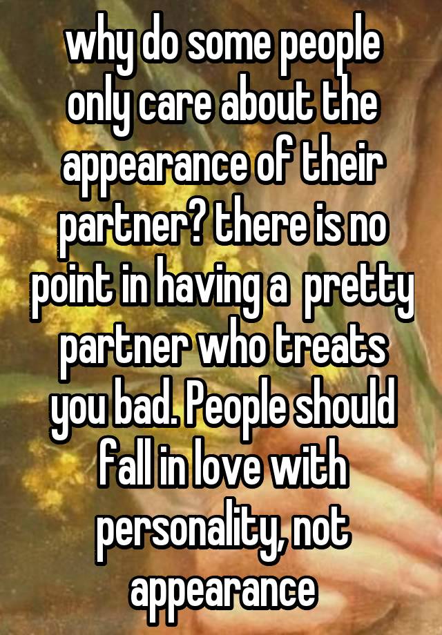 why do some people only care about the appearance of their partner? there is no point in having a  pretty partner who treats you bad. People should fall in love with personality, not appearance