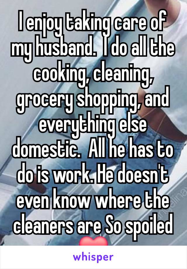 I enjoy taking care of my husband.  I do all the cooking, cleaning, grocery shopping, and everything else domestic.  All he has to do is work. He doesn't even know where the cleaners are So spoiled ❤️