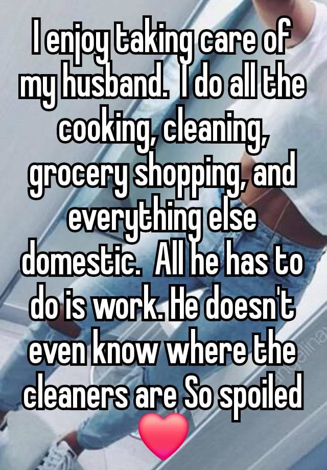 I enjoy taking care of my husband.  I do all the cooking, cleaning, grocery shopping, and everything else domestic.  All he has to do is work. He doesn't even know where the cleaners are So spoiled ❤️