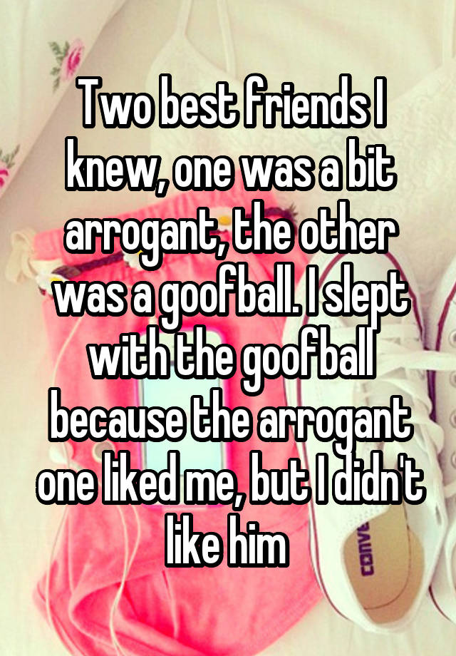 Two best friends I knew, one was a bit arrogant, the other was a goofball. I slept with the goofball because the arrogant one liked me, but I didn't like him 