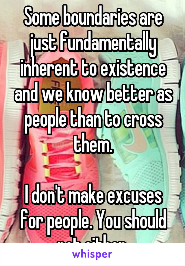 Some boundaries are just fundamentally inherent to existence and we know better as people than to cross them.

I don't make excuses for people. You should not either.