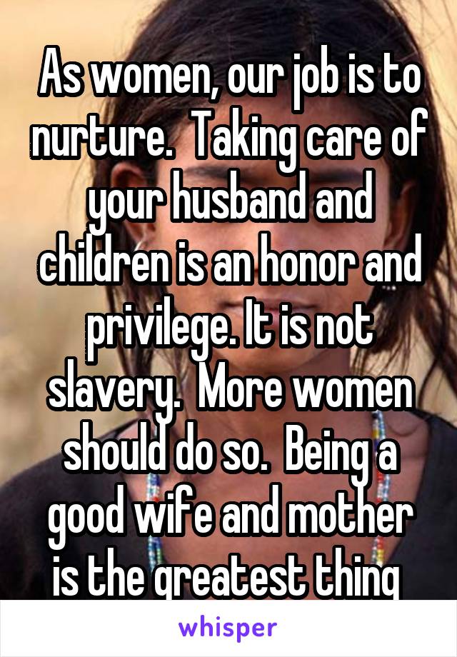 As women, our job is to nurture.  Taking care of your husband and children is an honor and privilege. It is not slavery.  More women should do so.  Being a good wife and mother is the greatest thing 